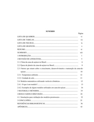 vi
SUMÁRIO
Página
LISTA DE QUADROS.................................................................................................... vi
LISTA DE TABELAS...................................................................................................... vii
LISTA DE FIGURAS....................................................................................................... ix
LISTA DE GRÁFICOS.................................................................................................... x
RESUMO.......................................................................................................................... xi
SUMMARY..................................................................................................................… xiii
1 INTRODUÇÃO............................................................................................................. 1
2 REVISÃO DE LITERATURA..................................................................................... 5
2.1. Clima da cana-de-açúcar no Brasil.......................................................................... 6
2.2. Época de plantio da cana-de-açúcar no Brasil........................................................ 8
2.3. Fatores que atuam sobre o crescimento, desenvolvimento e maturação da cana-de-
açúcar........................................................................................................................ 10
2.3.1. Temperatura ambiente........................................................................................... 12
2.3.2. Umidade do solo.................................................................................................... 13
2.4. Modelos matemáticos utilizando variáveis climáticas........................................ 15
2.4.1. O que é um modelo?......................................................................................... 15
2.4.2. Exemplos de alguns modelos utilizados em cana-de-açúcar........................... 16
3 MATERIAL E MÉTODOS.......................................................................................... 19
4 RESULTADOS E DISCUSSÃO................................................................................. 24
4.1. Simulações para validação dos modelos promissores........................................... 32
5 CONCLUSÕES............................................................................................................. 35
REFERÊNCIAS BIBLIOGRÁFICAS............................................................................ 36
APÊNDICES.................................................................................................................... 43
 