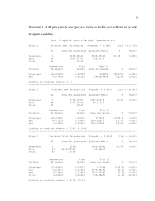 71
Resultado 1. ATR para cana de ano (precoce, média ou tardia) com colheita no período
de agosto a outubro.
Proc. "Stepwise" para a Variável Dependente ATR
Etapa 1 Variável mm2 Introduzida R-quadr. = 0.3865 C(p) = 81.7708
GL Soma dos Quadrados Quadrado Médio F Prob>F
Regressão 1 5839.85664 5839.85664 53.55 <.0001
Erro 85 9269.47702 109.0526
Total 86 15109
Parâmetros Erro Tipo II
Variável Estimados Padrão Soma dos Quadr. F Prob>F
Intercept 144.52605 1.62740 860084 7886.86 <.0001
mm2 -0.37440 0.05116 5839.85664 53.55 <.0001
Limites na condição número: 1, 1
-------------------------------------------------------------------------------
Etapa 2 Variável mm4 Introduzida R-quadr. = 0.6441 C(p) = 14.5844
GL Soma dos Quadrados Quadrado Médio F Prob>F
Regressão 2 9732.05947 4866.02973 76.01 <.0001
Erro 84 5377.27419 64.01517
Total 86 15109
Parâmetros Erro Tipo II
Variável Estimados Padrão Soma dos Quadr. F Prob>F
Intercept 140.22622 1.36336 677209 10578.9 <.0001
mm2 -0.31353 0.03997 3939.06816 61.53 <.0001
mm4 0.33084 0.04243 3892.20283 60.80 <.0001
Limites na condição número: 1.0397, 4.1586
-------------------------------------------------------------------------------
Etapa 3 Variável frio4 Introduzida R-quadr. = 0.6943 C(p) = 3.0991
GL Soma dos Quadrados Quadrado Médio F Prob>F
Regressão 3 10491 3496.89992 62.84 <.0001
Erro 83 4618.63390 55.64619
Total 86 15109
Parâmetros Erro Tipo II
Variável Estimados Padrão Soma dos Quadr. F Prob>F
Intercept 133.86601 2.14077 217588 3910.21 <.0001
mm2 -0.38572 0.04208 4674.93590 84.01 <.0001
mm4 0.32466 0.03959 3741.51545 67.24 <.0001
frio4 0.24406 0.06610 758.64029 13.63 0.0004
Limites na condição número: 1.3259, 10.94
 
