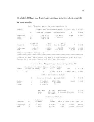 76
Resultado 3. TCH para cana de ano (precoce, média ou tardia) com colheita no período
de agosto a outubro.
Proc. "Stepwise" para a Variável Dependente TCH
Etapa 1 Variável mm4 Introduzida R-quadr. = 0.3125 C(p) = 0.0807
GL Soma dos Quadrados Quadrado Médio F Prob>F
Regressão 1 2749.99351 2749.99351 38.64 <.0001
Erro 85 6048.92603 71.16384
Total 86 8798.91954
Parâmetros Erro Tipo II
Variável Estimados Padrão Soma dos Quadr. F Prob>F
Intercept 64.21145 0.98251 303955 4271.20 <.0001
mm4 0.27273 0.04387 2749.99351 38.64 <.0001
Limites na condição número: 1, 1
-------------------------------------------------------------------------------
Todas as variáveis selecionadas pelo modelo significativas ao nível de 0.1500.
Nenhuma outra variável alcançou este nível para inclusão.
Resumo do Proc. “Stepwise” para Variável Dependente TCH
Variável Variável Número Parcial Modelo
Etapa Introduzida Remov. In. R**2 R**2 C(p) F Pr > F
1 mm4 1 0.3125 0.3125 0.0807 38.64 <.0001
Análise da Variância do Modelo
GL Soma dos Quadrados Quadrado Médio F Prob>F
Modelo 1 2749.99351 2749.99351 38.64 <.0001
Erro 85 6048.92603 71.16384
Total 86 8798.91954
Raiz MSE 8.43587 R-Quadrado 0.3125
Média 66.59770 R-Quadrado Ajustado 0.3044
C.V. 12.66690
Parâmetros Estimados
Parâmetros Erro
Variável GL Estimados Padrão Valor t Prob > |t| Tipo I SS
Intercept 1 64.21145 0.98251 65.35 <.0001 385867
mm4 1 0.27273 0.04387 6.22 <.0001 2749.99351
 