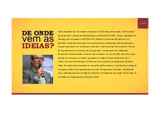 DE ONDE
vem as
IDEIAS?
Sócio-fundador da Innoscience Consultoria em Gestão da Inovação. Administrador
de empresas e mestre em Administração pelo MAN (PUC-RS). Possui certificate em
Strategy and innovation no MIT/SLOAN. Realizou cursos de formação na U.C
Berkeley e Stanford University. Possui experiência empresarial desempenhando
funções executivas em empresas nacionais e multinacionais. Tem mais de 10 anos
de experiência de consultoria para alta gestão. Foi executivo em instituição
financeira e empreendedor no boom das pontocom nos anos 2000. Autor dos livros
Gestão da Inovação na Prática (vencedor do Troféu Cultura Econômica 2011 –
melhor livro de Administração) e Práticas dos Inovadores publicados pela Editora
Atlas. Foi colunista de inovação no Jornal Brasil Econômico e atualmente no Blog de
Inovação da 3M onde responde pelo serviço "Pergunte ao Consultor”. Atualmente
atua voluntariamente como Mentor Endeavor e Presidente do Comitê da Amcham. É
investidor na Aceleradora de Startups WOW.
 