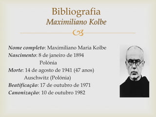 
Nome completo: Maximiliano Maria Kolbe
Nascimento: 8 de janeiro de 1894
Polónia
Morte: 14 de agosto de 1941 (47 anos)
Auschwitz (Polónia)
Beatificação: 17 de outubro de 1971
Canonização: 10 de outubro 1982
Bibliografia
Maximiliano Kolbe
 
