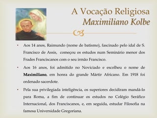 
• Aos 14 anos, Raimundo (nome de batismo), fascinado pelo idal de S.
Francisco de Assis, começou os estudos num Seminário menor dos
Frades Franciscanos com o seu irmão Francisco.
• Aos 16 anos, foi admitido no Noviciado e escolheu o nome de
Maximiliano, em honra do grande Mártir Africano. Em 1918 foi
ordenado sacerdote.
• Pela sua privilegiada inteligência, os superiores decidiram mandá-lo
para Roma, a fim de continuar os estudos no Colégio Seráfico
Internacional, dos Franciscanos, e, em seguida, estudar Filosofia na
famosa Universidade Gregoriana.
A Vocação Religiosa
Maximiliano Kolbe
 