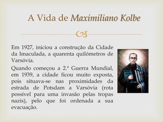 
Em 1927, iniciou a construção da Cidade
da Imaculada, a quarenta quilómetros de
Varsóvia.
Quando começou a 2.ª Guerra Mundial,
em 1939, a cidade ficou muito exposta,
pois situava-se nas proximidades da
estrada de Potsdam a Varsóvia (rota
possível para uma invasão pelas tropas
nazis), pelo que foi ordenada a sua
evacuação.
A Vida de Maximiliano Kolbe
 