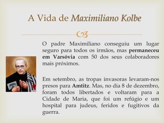 
O padre Maximiliano conseguiu um lugar
seguro para todos os irmãos, mas permaneceu
em Varsóvia com 50 dos seus colaboradores
mais próximos.
Em setembro, as tropas invasoras levaram-nos
presos para Amtitz. Mas, no dia 8 de dezembro,
foram todos libertados e voltaram para a
Cidade de Maria, que foi um refúgio e um
hospital para judeus, feridos e fugitivos da
guerra.
A Vida de Maximiliano Kolbe
 