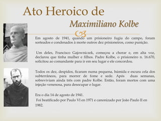 Em agosto de 1941, quando um prisioneiro fugiu do campo, foram
sorteados e condenados à morte outros dez prisioneiros, como punição.
Um deles, Francisco Gajowniczek, começou a chorar e, em alta voz,
declarou que tinha mulher e filhos. Padre Kolbe, o prisioneiro n. 16.670,
solicitou ao comandante para ir em seu lugar e ele concordou.
Todos os dez, despidos, ficaram numa pequena, húmida e escura cela dos
subterrâneos, para morrer de fome e sede. Após duas semanas,
sobreviviam ainda três com padre Kolbe. Então, foram mortos com uma
injeção venenosa, para desocupar o lugar.
Era o dia 14 de agosto de 1941.
Foi beatificado por Paulo VI en 1971 e canonizado por João Paulo II en
1982.
Ato Heroico de
Maximiliano Kolbe
 