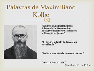 
"Quanto mais pertençamos
à Imaculada, tanto melhor
compreenderemos e amaremos
o Coração de Jesus.“
“O amor é a fonte da força e da
constância.”
“Imita o que vês de bom nos outros.”
“Ama! – isso é tudo.”
São Maximiliano Kolbe
Palavras de Maximiliano
Kolbe
 