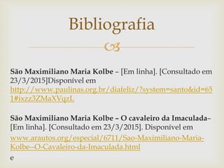 
São Maximiliano Maria Kolbe – [Em linha]. [Consultado em
23/3/2015]Disponível em
http://www.paulinas.org.br/diafeliz/?system=santo&id=65
1#ixzz3ZMaXVqzL
São Maximiliano Maria Kolbe – O cavaleiro da Imaculada–
[Em linha]. [Consultado em 23/3/2015]. Disponível em
www.arautos.org/especial/6711/Sao-Maximiliano-Maria-
Kolbe--O-Cavaleiro-da-Imaculada.html
e
Bibliografia
 