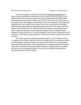 Maximiliano Montenegro Bozo

Pedagogía en Artes Visuales

El artículo escogido corresponde a la página web http://www.letramedia.cl, en
donde se hace una especie de recorrido de la vida y obra de Vincent van Gogh, y se le
glorifica por ésta. En su inicio se nombra una primera característica del mito del artista,
ésta corresponde a la de genio creativo,-que en el texto de Jiménez se nombra como un
ser creador, pues crea imágenes, comparándolo así con dios- abalando a van Gogh por la
genialidad de su obra, además se le vincula con otra más, que se remite a su prodigo
trabajo creativo desde pequeño, haciéndose acreedor así de el “nacer artista”. Estos dos
últimos van de la mano, pues se explica en el texto de Jiménez que ese artista que es
innato, -pues nace siéndolo- es un ser especial. Prosigue así por la calidad de mártir,
además de “héroe civilizador” su <<función sacrificial>> por el mundo, donde ejerció como
misionero, “sacrificando su propio bienestar” antes de convertirse en artista como nombra
el artículo.
Se avanza luego, por el papel del personaje enfermo, y como nombra el artículo
“La urgencia, por otro lado, lo llevó a la locura”, se sostiene así otra característica más del
ser desequilibrado, del mito del artista. Por último se hace alusión con su personalidad
triste que adquiere al final de su vida, adjudicándose así el papel de personaje excéntrico,
melancólico, sometido a la fuerza proveniente de Saturno, dejando entrever su carácter
saturniano que es el planeta más lejano al sol, por ende susceptible a desequilibrios
emocionales según la tradición antigua.

 