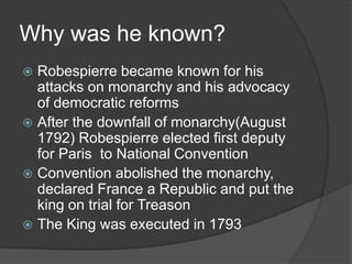 Why was he known?
 Robespierre became known for his
attacks on monarchy and his advocacy
of democratic reforms
 After the downfall of monarchy(August
1792) Robespierre elected first deputy
for Paris to National Convention
 Convention abolished the monarchy,
declared France a Republic and put the
king on trial for Treason
 The King was executed in 1793
 