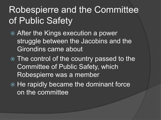 Robespierre and the Committee
of Public Safety
 After the Kings execution a power
struggle between the Jacobins and the
Girondins came about
 The control of the country passed to the
Committee of Public Safety, which
Robespierre was a member
 He rapidly became the dominant force
on the committee
 