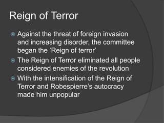 Reign of Terror
 Against the threat of foreign invasion
and increasing disorder, the committee
began the ‘Reign of terror’
 The Reign of Terror eliminated all people
considered enemies of the revolution
 With the intensification of the Reign of
Terror and Robespierre’s autocracy
made him unpopular
 