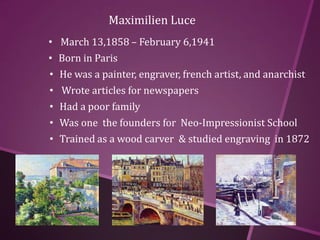 Maximilien Luce
• March 13,1858 – February 6,1941
• Born in Paris
• He was a painter, engraver, french artist, and anarchist
• Wrote articles for newspapers
• Had a poor family
• Was one the founders for Neo-Impressionist School
• Trained as a wood carver & studied engraving in 1872
 