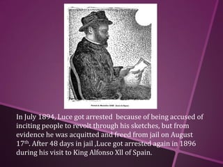 In July 1894, Luce got arrested because of being accused of
inciting people to revolt through his sketches, but from
evidence he was acquitted and freed from jail on August
17th. After 48 days in jail ,Luce got arrested again in 1896
during his visit to King Alfonso Xll of Spain.
 