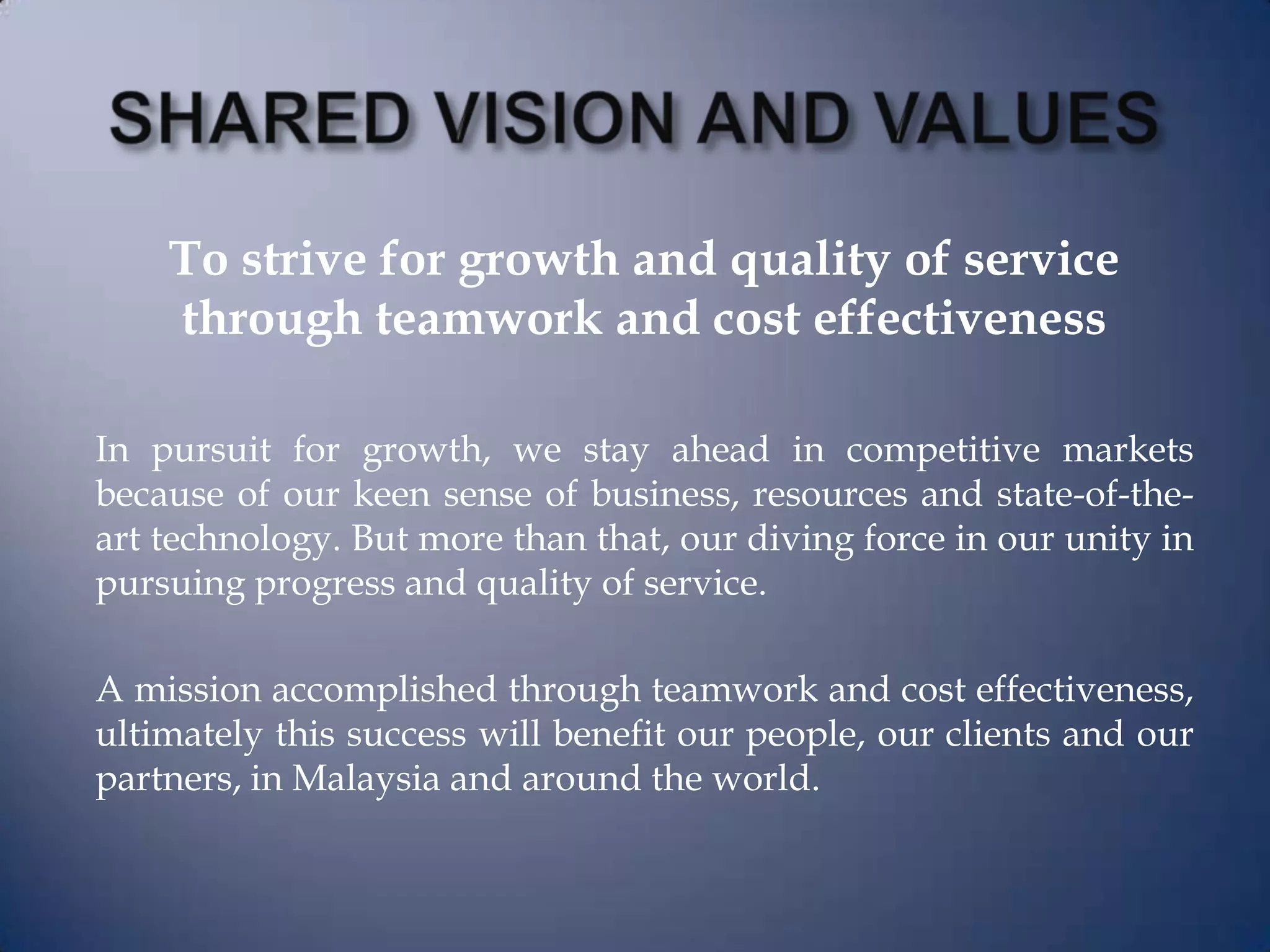 To strive for growth and quality of service
through teamwork and cost effectiveness
In pursuit for growth, we stay ahead in competitive markets
because of our keen sense of business, resources and state-of-the-
art technology. But more than that, our diving force in our unity in
pursuing progress and quality of service.
A mission accomplished through teamwork and cost effectiveness,
ultimately this success will benefit our people, our clients and our
partners, in Malaysia and around the world.
 
