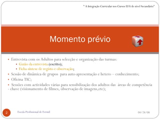 Entrevista com os Adultos para selecção e organização das turmas: Guião da entrevista  (escrito); Ficha síntese de registo e observação ; Sessão de dinâmica de grupos  para auto-apresentação e hetero – conhecimento; Oficina TIC; Sessões com actividades várias para sensibilização dos adultos das  áreas de competência - chave (visionamento de filmes, observação de imagens,etc); Momento prévio 06/02/09 Escola Profissional de Fermil " A Integração Curricular nos Cursos EFA de nível Secundário" 