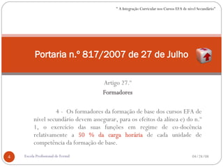 Artigo 27.º Formadores 4 -  Os formadores da formação de base dos cursos EFA de nível secundário devem assegurar, para os efeitos da alínea e) do n.º 1, o exercício das suas funções em regime de co-docência relativamente a  50 % da carga horária  de cada unidade de competência da formação de base. Portaria n.º 817/2007 de 27 de Julho 06/02/09 Escola Profissional de Fermil " A Integração Curricular nos Cursos EFA de nível Secundário" 