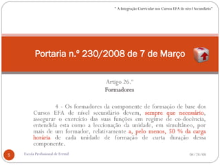 Artigo 26.º Formadores 4 - Os formadores da componente de formação de base dos Cursos EFA de nível secundário devem,  sempre que necessário , assegurar o exercício das suas funções em regime de co-docência, entendida esta como a leccionação da unidade, em simultâneo, por mais de um formador, relativamente  a, pelo menos, 50 % da carga horária  de cada unidade de formação de curta duração dessa componente. Portaria n.º 230/2008 de 7 de Março 06/02/09 Escola Profissional de Fermil " A Integração Curricular nos Cursos EFA de nível Secundário" 