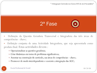 Definição da Questão Geradora Transversal e Integradora das três áreas de competências - chave; Definição conjunta de uma Actividade Integradora, que seja apresentada como produto final.  Estas actividades devem  : Operacionalizar as questões geradoras; Criar dinâmicas em torno de problemas significativos; Assentar na construção do currículo, nas áreas de competências – chave; Promover de modo interdependente e coerente a integração das ACC; 2ª Fase 06/02/09 Escola Profissional de Fermil " A Integração Curricular nos Cursos EFA de nível Secundário" 