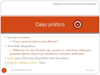 Questão Geradora: “ Como é possível salvar o nosso Planeta?” Actividade Integradora: Elaboração de uma brochura que promova a consciência ambiental e proponha algumas soluções que minimizem os prejuízos ambientais; Guião  para elaboração do produto final (brochura); Ficha de reflexão crítica  – NG1; Caso prático 06/02/09 Escola Profissional de Fermil " A Integração Curricular nos Cursos EFA de nível Secundário" 