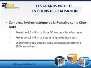 LES GRANDS PROJETS  EN COURS DE RÉALISATION Complexe hydroélectrique de la Romaine sur la Côte-Nord Projet de 6.5 milliards $ sur 10 ans pour les 4 barrages Projet de 1.5 milliards $ pour la ligne de transport En moyenne 900 emplois avec un maximum estimé à 2500  travailleurs. LA RÉGION SE DÉMARQUE… 