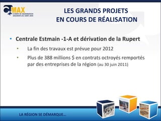 LES GRANDS PROJETS  EN COURS DE RÉALISATION Centrale Estmain -1-A et dérivation de la Rupert La fin des travaux est prévue pour 2012 Plus de 388 millions $ en contrats octroyés remportés par des entreprises de la région  (au 30 juin 2011) LA RÉGION SE DÉMARQUE… 