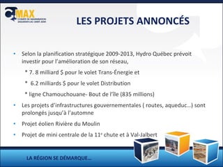 LES PROJETS ANNONCÉS Selon la planification stratégique 2009-2013, Hydro Québec prévoit investir pour l’amélioration de son réseau,  * 7. 8 milliard $ pour le volet Trans-Énergie et *  6.2 milliards $ pour le volet Distribution   * ligne Chamouchouane- Bout de l’île (835 millions) Les projets d’infrastructures gouvernementales ( routes, aqueduc…) sont prolongés jusqu’à l’automne Projet éolien Rivière du Moulin  Projet de mini centrale de la 11 e  chute et à Val-Jalbert LA RÉGION SE DÉMARQUE… 
