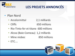 LES PROJETS ANNONCÉS Plan Nord Arcelormittal  2,1 milliards Cliffs   650 millions Rio-Tinto-fer et titane  600 millions Alcoa (Baie-Comeau)  1,2 millards Mine niobec  850 millions  ETC…. 