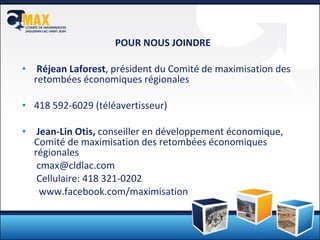 POUR NOUS JOINDRE Réjean Laforest , président du Comité de maximisation des retombées économiques régionales 418 592-6029 (téléavertisseur)  Jean-Lin Otis,  conseiller en développement économique, Comité de maximisation des retombées économiques régionales [email_address] Cellulaire: 418 321-0202    www.facebook.com/maximisation 