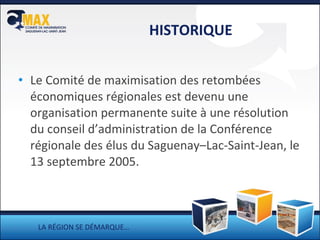 HISTORIQUE Le Comité de maximisation des retombées économiques régionales est devenu une organisation permanente  suite à une résolution du conseil d’administration de la Conférence régionale des élus du Saguenay –Lac-Saint-Jean, le 13 septembre 2005. LA RÉGION SE DÉMARQUE… 