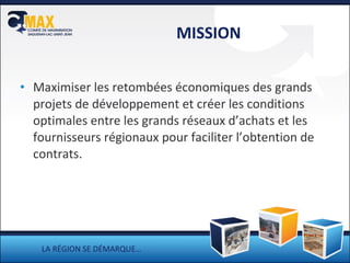 MISSION Maximiser les retombées économiques des grands projets de développement et créer les conditions optimales entre les grands réseaux d’achats et les fournisseurs régionaux pour faciliter l’obtention de contrats. LA RÉGION SE DÉMARQUE… 