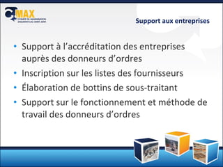 Support aux entreprises Support à l’accréditation des entreprises auprès des donneurs d’ordres Inscription sur les listes des fournisseurs Élaboration de bottins de sous-traitant Support sur le fonctionnement et méthode de travail des donneurs d’ordres 
