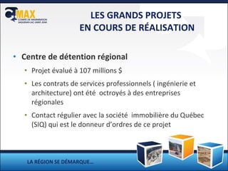 LES GRANDS PROJETS  EN COURS DE RÉALISATION Centre de détention régional  Projet évalué à 107 millions $ Les contrats de services professionnels ( ingénierie et architecture) ont été  octroyés à des entreprises régionales Contact régulier avec la société  immobilière du Québec (SIQ) qui est le donneur d’ordres de ce projet LA RÉGION SE DÉMARQUE… 