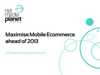 Maximise Mobile Ecommerce
ahead of 2013
Sri Sharma, Managing Director
 
