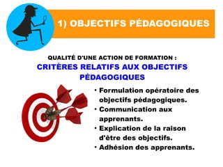 1) OBJECTIFS PÉDAGOGIQUES
QUALITÉ D'UNE ACTION DE FORMATION :
CRITÈRES RELATIFS AUX OBJECTIFS
PÉDAGOGIQUES
●
Formulation opératoire des
objectifs pédagogiques.
●
Communication aux
apprenants.
●
Explication de la raison
d'être des objectifs.
●
Adhésion des apprenants.
 