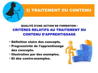 3) TRAITEMENT DU CONTENU
QUALITÉ D'UNE ACTION DE FORMATION :
CRITÈRES RELATIFS AU TRAITEMENT DU
CONTENU D'APPRENTISSAGE
●
Définition claire des concepts.
●
Progressivité de l'apprentissage
des concepts.
●
Illustration par des exemples.
●
Et des contre-exemples.
 