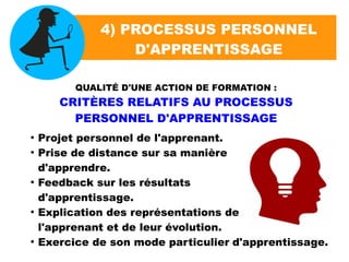 4) PROCESSUS PERSONNEL
D'APPRENTISSAGE
QUALITÉ D'UNE ACTION DE FORMATION :
CRITÈRES RELATIFS AU PROCESSUS
PERSONNEL D'APPRENTISSAGE
●
Projet personnel de l'apprenant.
●
Prise de distance sur sa manière
d'apprendre.
●
Feedback sur les résultats
d'apprentissage.
●
Explication des représentations de
l'apprenant et de leur évolution.
●
Exercice de son mode particulier d'apprentissage.
 