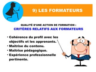 9) LES FORMATEURS
QUALITÉ D'UNE ACTION DE FORMATION :
CRITÈRES RELATIFS AUX FORMATEURS
●
Cohérence du profil avec les
objectifs et les apprenants.
●
Maîtrise du contenu.
●
Maîtrise pédagogique.
●
Expérience professionnelle
pertinente.
 