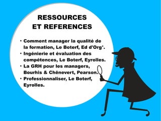 RESSOURCES
ET REFERENCES
●
Comment manager la qualité de
la formation, Le Boterf, Ed d'Org°.
●
Ingénierie et évaluation des
compétences, Le Boterf, Eyrolles.
●
La GRH pour les managers,
Bourhis & Chênevert, Pearson.
●
Professionnaliser, Le Boterf,
Eyrolles.
 