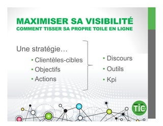 MAXIMISER SA VISIBILITÉ
COMMENT TISSER SA PROPRE TOILE EN LIGNE



Une stratégie…
    • Clientèles-cibles     •  Discours
    • Objectifs             •  Outils
    • Actions               •  Kpi
 