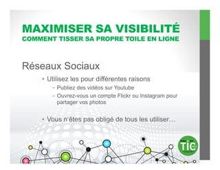 MAXIMISER SA VISIBILITÉ
COMMENT TISSER SA PROPRE TOILE EN LIGNE



Réseaux Sociaux
    •  Utilisez les pour différentes raisons
       -  Publiez des vidéos sur Youtube
       -  Ouvrez-vous un compte Flickr ou Instagram pour
          partager vos photos


    •  Vous n’êtes pas obligé de tous les utiliser…
 