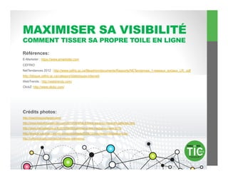 MAXIMISER SA VISIBILITÉ
COMMENT TISSER SA PROPRE TOILE EN LIGNE
Références:
E-Marketer : https://www.emarketer.com
CEFRIO
NetTendances 2012 : http://www.cefrio.qc.ca/fileadmin/documents/Rapports/NETendances_1-reseaux_sociaux_LR_.pdf
http://blogue.cefrio.qc.ca/category/statistiques-internet/
WebTrends : http://webtrends.com/
ClickZ: http://www.clickz.com/




Crédits photos:
http://reachingyourtarget.com/
http://www.keshabrucestudio.com/2012/08/what-if-there-were-no-more-art-galleries.html
http://www.mediassociaux.fr/2012/02/20/panorama-des-medias-sociaux-2012
http://www.actus-mac.com/wp-content/uploads/2008/10/nouveau-macbook-pro.jpg
http://orthodoxdaily.com/social-media-marketing/
 