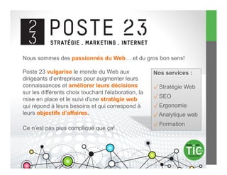 Nous sommes des passionnés du Web… et du gros bon sens!

Poste 23 vulgarise le monde du Web aux                Nos services :
dirigeants d’entreprises pour augmenter leurs
connaissances et améliorer leurs décisions            √  Stratégie Web
sur les différents choix touchant l'élaboration, la
                                                      √  SEO
mise en place et le suivi d'une stratégie web
qui répond à leurs besoins et qui correspond à        √  Ergonomie
leurs objectifs d’affaires.                           √  Analytique web
                                                      √  Formation
Ce n’est pas plus compliqué que ça!
 