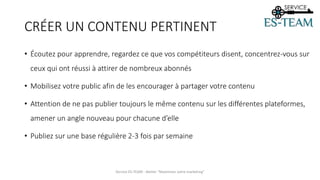 CRÉER UN CONTENU PERTINENT
• Écoutez pour apprendre, regardez ce que vos compétiteurs disent, concentrez-vous sur
ceux qui ont réussi à attirer de nombreux abonnés
• Mobilisez votre public afin de les encourager à partager votre contenu
• Attention de ne pas publier toujours le même contenu sur les différentes plateformes,
amener un angle nouveau pour chacune d’elle
• Publiez sur une base régulière 2-3 fois par semaine
Service ES-TEAM - Atelier "Maximiser votre marketing"
 