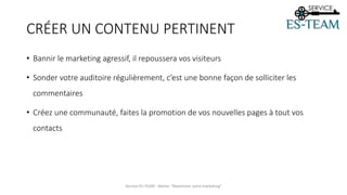 CRÉER UN CONTENU PERTINENT
• Bannir le marketing agressif, il repoussera vos visiteurs
• Sonder votre auditoire régulièrement, c’est une bonne façon de solliciter les
commentaires
• Créez une communauté, faites la promotion de vos nouvelles pages à tout vos
contacts
Service ES-TEAM - Atelier "Maximiser votre marketing"
 