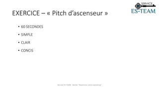 EXERCICE – « Pitch d’ascenseur »
• 60 SECONDES
• SIMPLE
• CLAIR
• CONCIS
Service ES-TEAM - Atelier "Maximiser votre marketing"
 