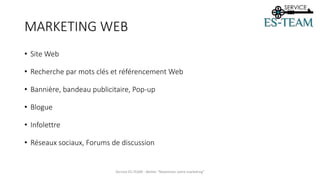MARKETING WEB
• Site Web
• Recherche par mots clés et référencement Web
• Bannière, bandeau publicitaire, Pop-up
• Blogue
• Infolettre
• Réseaux sociaux, Forums de discussion
Service ES-TEAM - Atelier "Maximiser votre marketing"
 