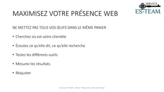 MAXIMISEZ VOTRE PRÉSENCE WEB
NE METTEZ PAS TOUS VOS ŒUFS DANS LE MÊME PANIER
• Cherchez où est votre clientèle
• Écoutez ce qu’elle dit, ce qu’elle recherche
• Testez les différents outils
• Mesurez les résultats
• Réajuster
Service ES-TEAM - Atelier "Maximiser votre marketing"
 