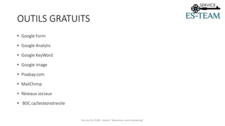 OUTILS GRATUITS
• Google Form
• Google Analytic
• Google KeyWord
• Google image
• Pixabay.com
• MailChimp
• Réseaux sociaux
• BDC.ca/testezvotresite
Service ES-TEAM - Atelier "Maximiser votre marketing"
 