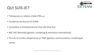 QUI SUIS-JE?
• Thérapeute en relation d’aide (TRA MD)
• Fondatrice de Service ES-TEAM
• Conseillère à l’entrepreneuriat chez CAE Rive-Sud
• BAC HEC Montréal (gestion, marketing & commerce international)
• Plus de 15 années d’expérience en PME (gestion, communication, marketing &
vente)
Service ES-TEAM - Atelier "Maximiser votre marketing"
 