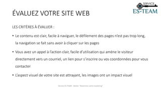 LES CRITÈRES À ÉVALUER :
• Le contenu est clair, facile à naviguer, le défilement des pages n’est pas trop long,
la navigation se fait sans avoir à cliquer sur les pages
• Vous avez un appel à l’action clair, facile d’utilisation qui amène le visiteur
directement vers un courriel, un lien pour s’inscrire ou vos coordonnées pour vous
contacter
• L’aspect visuel de votre site est attrayant, les images ont un impact visuel
Service ES-TEAM - Atelier "Maximiser votre marketing"
ÉVALUEZ VOTRE SITE WEB
 